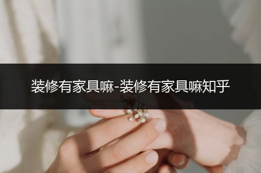 装修有家具嘛-装修有家具嘛知乎