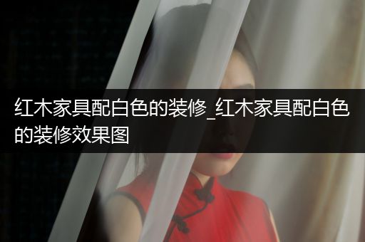 红木家具配白色的装修_红木家具配白色的装修效果图