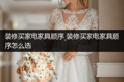 装修买家电家具顺序_装修买家电家具顺序怎么选