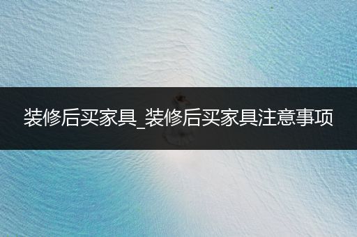 装修后买家具_装修后买家具注意事项