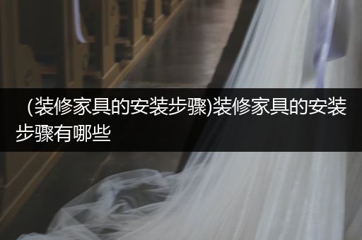 （装修家具的安装步骤)装修家具的安装步骤有哪些