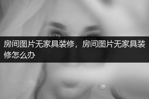 房间图片无家具装修，房间图片无家具装修怎么办