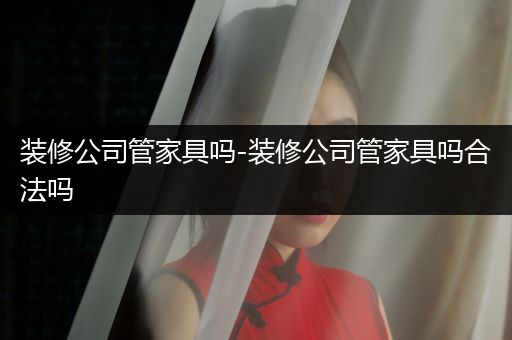 装修公司管家具吗-装修公司管家具吗合法吗