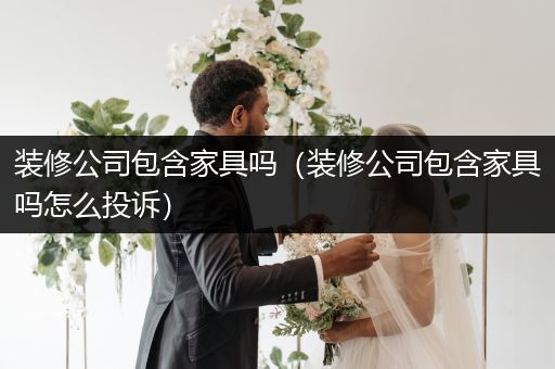 装修公司包含家具吗（装修公司包含家具吗怎么投诉）