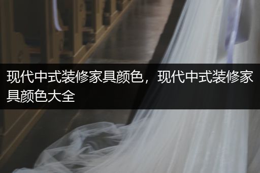 现代中式装修家具颜色，现代中式装修家具颜色大全