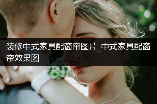 装修中式家具配窗帘图片_中式家具配窗帘效果图