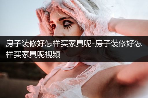 房子装修好怎样买家具呢-房子装修好怎样买家具呢视频