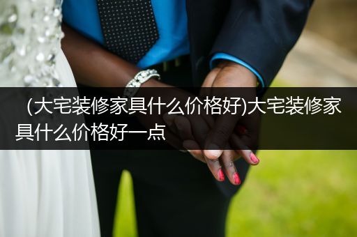 （大宅装修家具什么价格好)大宅装修家具什么价格好一点