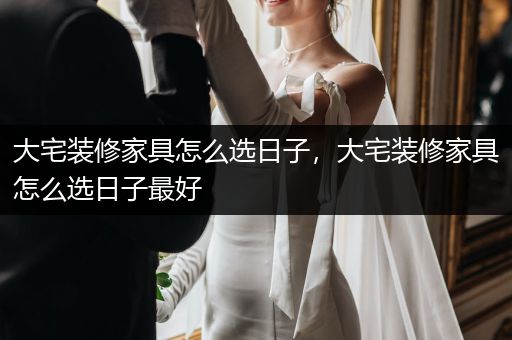 大宅装修家具怎么选日子，大宅装修家具怎么选日子最好