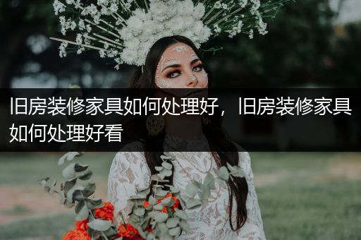 旧房装修家具如何处理好，旧房装修家具如何处理好看