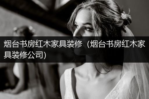 烟台书房红木家具装修（烟台书房红木家具装修公司）