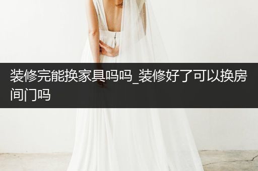 装修完能换家具吗吗_装修好了可以换房间门吗