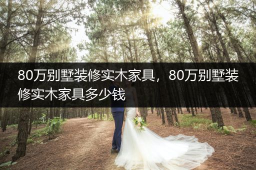 80万别墅装修实木家具，80万别墅装修实木家具多少钱