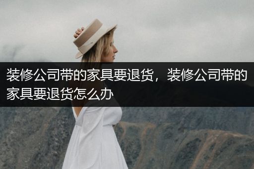 装修公司带的家具要退货，装修公司带的家具要退货怎么办