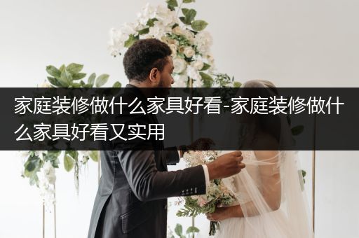 家庭装修做什么家具好看-家庭装修做什么家具好看又实用