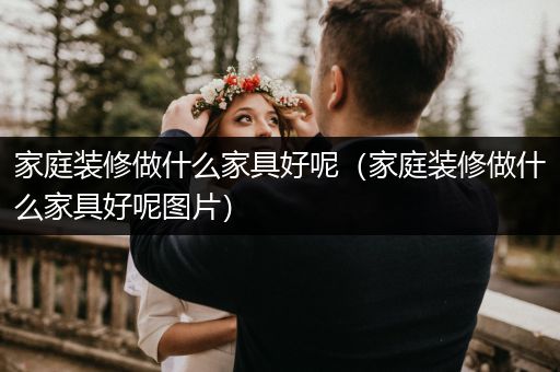 家庭装修做什么家具好呢（家庭装修做什么家具好呢图片）