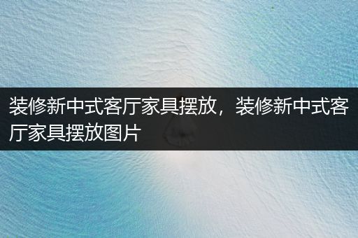 装修新中式客厅家具摆放，装修新中式客厅家具摆放图片