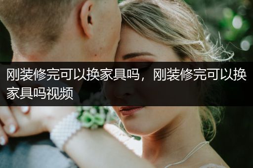 刚装修完可以换家具吗，刚装修完可以换家具吗视频