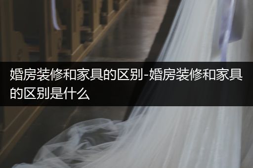 婚房装修和家具的区别-婚房装修和家具的区别是什么