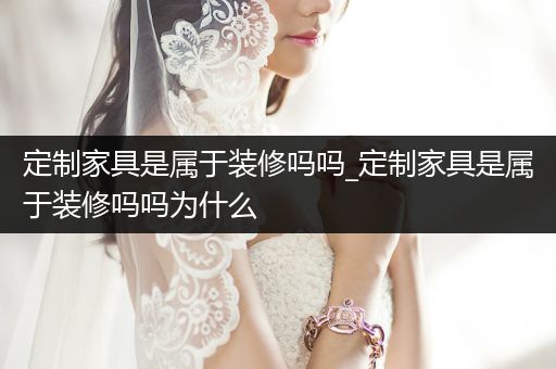 定制家具是属于装修吗吗_定制家具是属于装修吗吗为什么