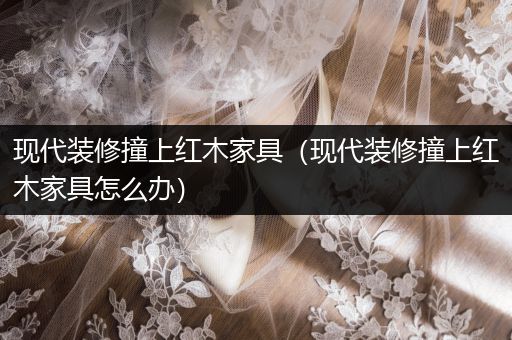 现代装修撞上红木家具（现代装修撞上红木家具怎么办）