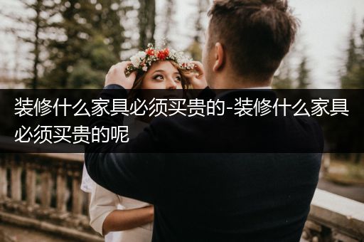 装修什么家具必须买贵的-装修什么家具必须买贵的呢