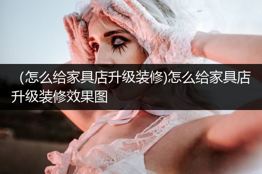 （怎么给家具店升级装修)怎么给家具店升级装修效果图