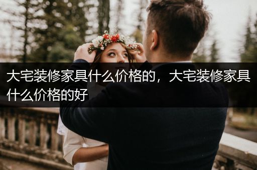 大宅装修家具什么价格的，大宅装修家具什么价格的好