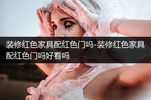 装修红色家具配红色门吗-装修红色家具配红色门吗好看吗