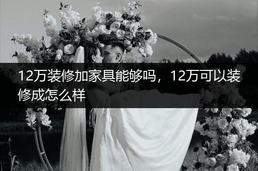 12万装修加家具能够吗，12万可以装修成怎么样