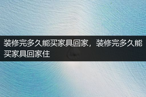 装修完多久能买家具回家，装修完多久能买家具回家住