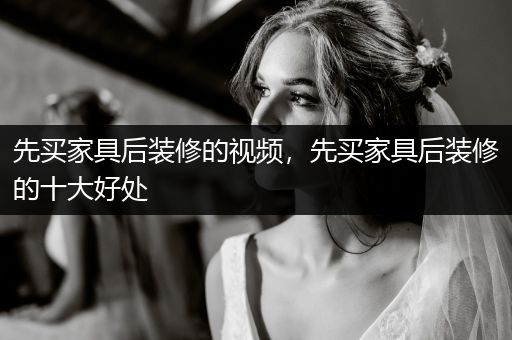 先买家具后装修的视频，先买家具后装修的十大好处