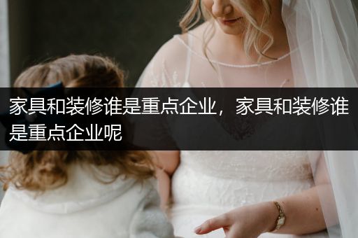 家具和装修谁是重点企业，家具和装修谁是重点企业呢