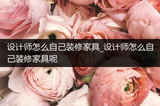 设计师怎么自己装修家具_设计师怎么自己装修家具呢