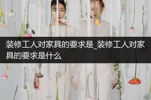 装修工人对家具的要求是_装修工人对家具的要求是什么