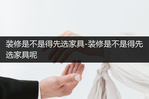 装修是不是得先选家具-装修是不是得先选家具呢