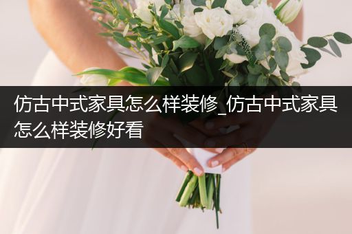 仿古中式家具怎么样装修_仿古中式家具怎么样装修好看