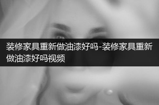 装修家具重新做油漆好吗-装修家具重新做油漆好吗视频