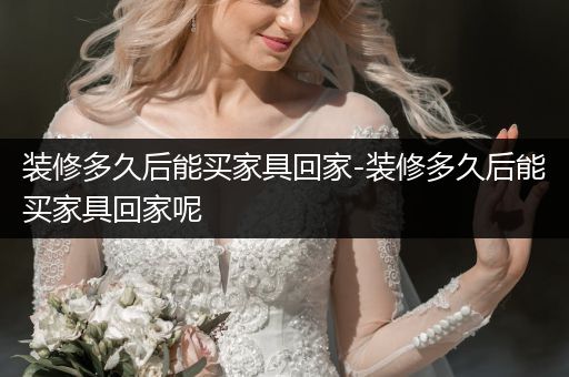 装修多久后能买家具回家-装修多久后能买家具回家呢