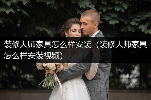 装修大师家具怎么样安装（装修大师家具怎么样安装视频）