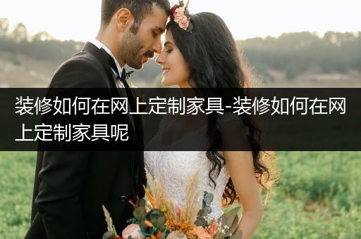 装修如何在网上定制家具-装修如何在网上定制家具呢