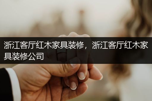 浙江客厅红木家具装修，浙江客厅红木家具装修公司