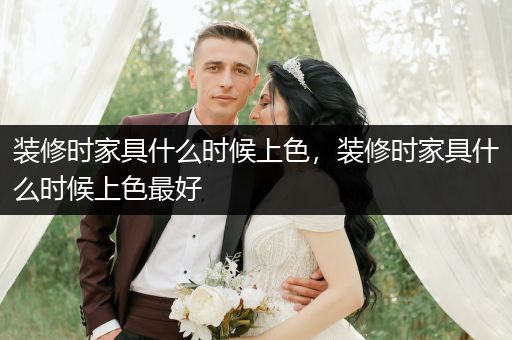 装修时家具什么时候上色，装修时家具什么时候上色最好